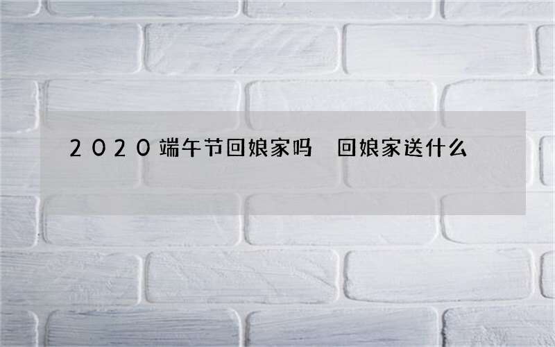 2020端午节回娘家吗 回娘家送什么